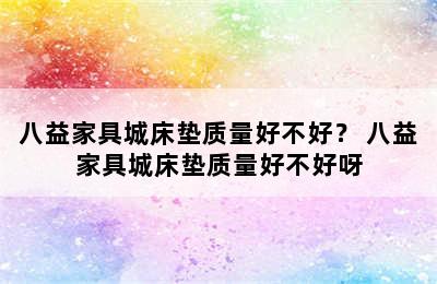 八益家具城床垫质量好不好？ 八益家具城床垫质量好不好呀